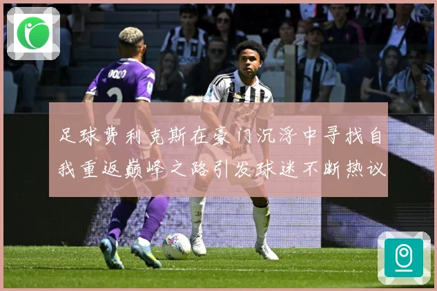 足球费利克斯在豪门沉浮中寻找自我重返巅峰之路引发球迷不断热议解析