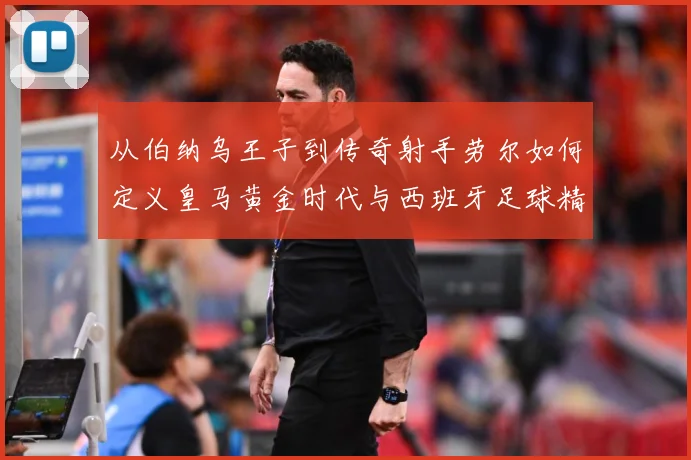 从伯纳乌王子到传奇射手劳尔如何定义皇马黄金时代与西班牙足球精数据研判