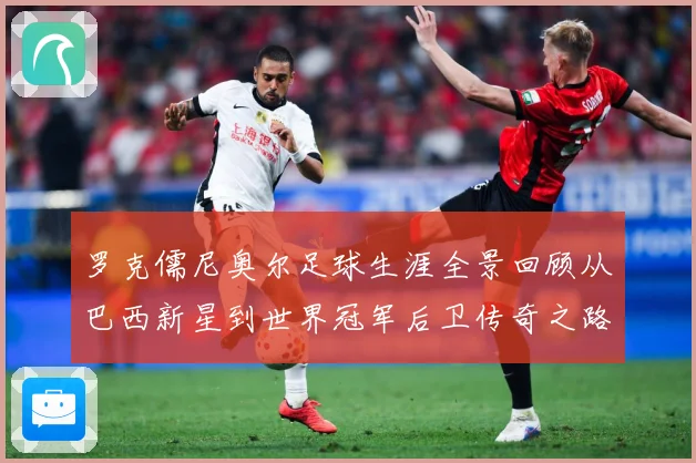 罗克儒尼奥尔足球生涯全景回顾从巴西新星到世界冠军后卫传奇之路