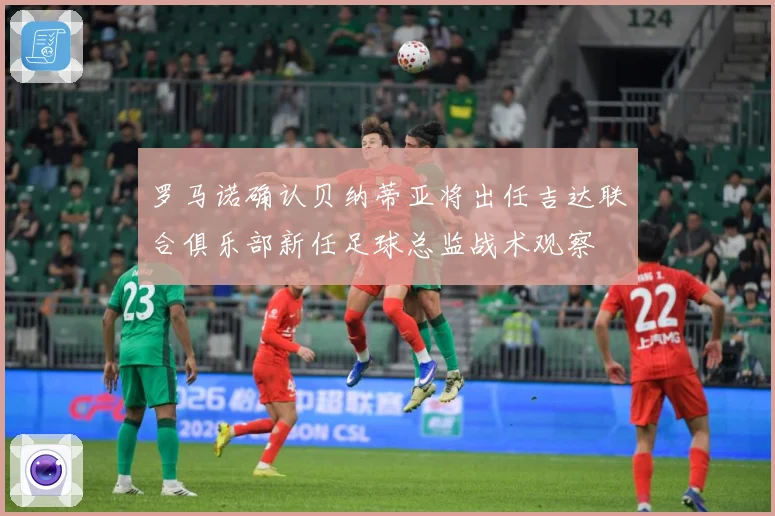 罗马诺确认贝纳蒂亚将出任吉达联合俱乐部新任足球总监战术观察