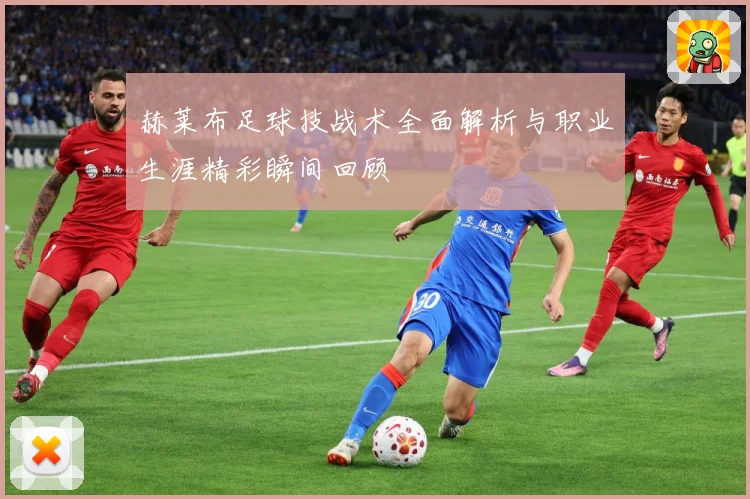 赫莱布足球技战术全面解析与职业生涯精彩瞬间回顾